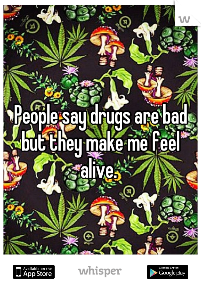 People say drugs are bad but they make me feel alive. 