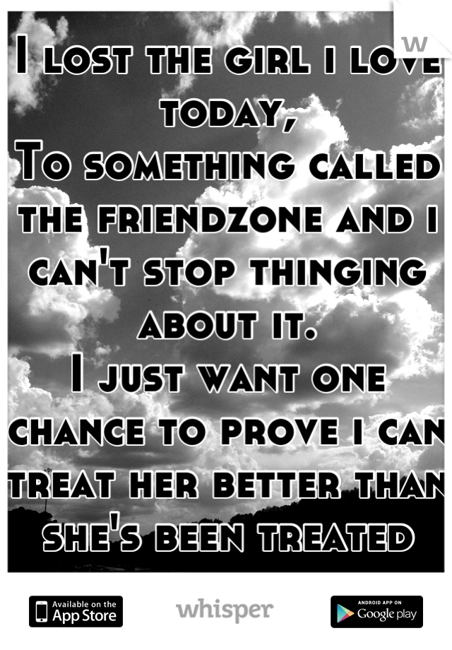 I lost the girl i love today, 
To something called the friendzone and i can't stop thinging about it. 
I just want one chance to prove i can treat her better than she's been treated before. 