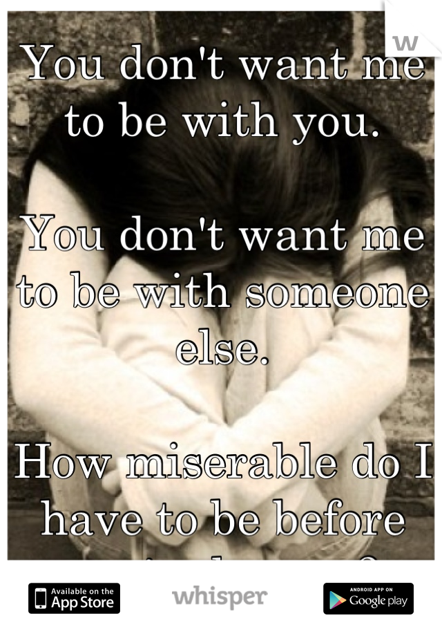 You don't want me to be with you. 

You don't want me to be with someone else.

How miserable do I have to be before you're happy ?