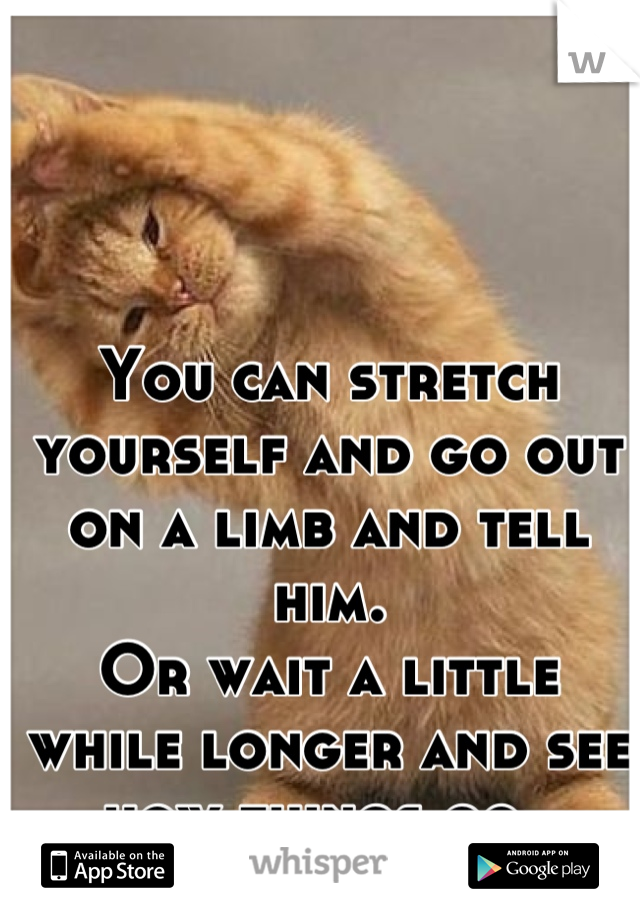 You can stretch yourself and go out on a limb and tell him. 
Or wait a little while longer and see how things go. 