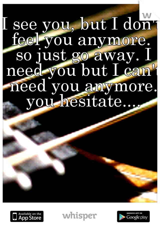 I see you, but I don't feel you anymore.  so just go away. I need you but I can't need you anymore. you hesitate....