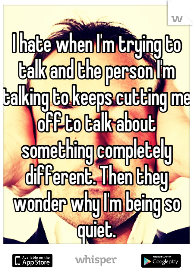 I hate when I'm trying to talk and the person I'm talking to keeps cutting me off to talk about something completely different. Then they wonder why I'm being so quiet.