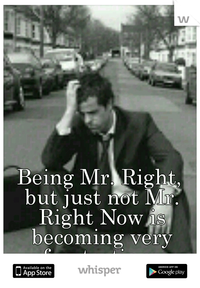 Being Mr. Right, but just not Mr. Right Now is becoming very frustrating. 