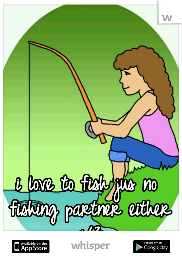 i love to fish jus no fishing partner either </3