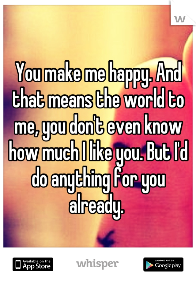 You make me happy. And that means the world to me, you don't even know how much I like you. But I'd do anything for you already. 