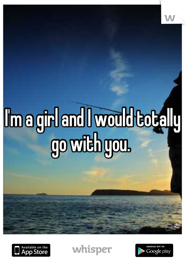 I'm a girl and I would totally go with you. 