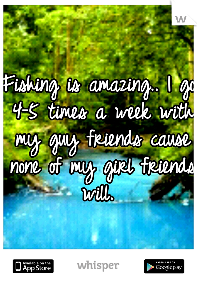 Fishing is amazing.. I go 4-5 times a week with my guy friends cause none of my girl friends will. 