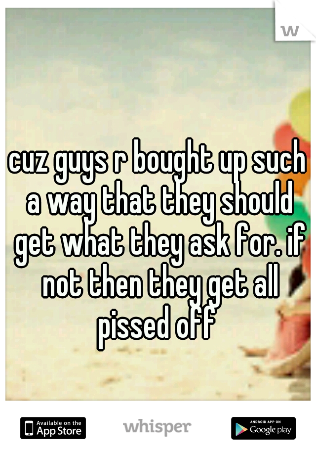 cuz guys r bought up such a way that they should get what they ask for. if not then they get all pissed off 