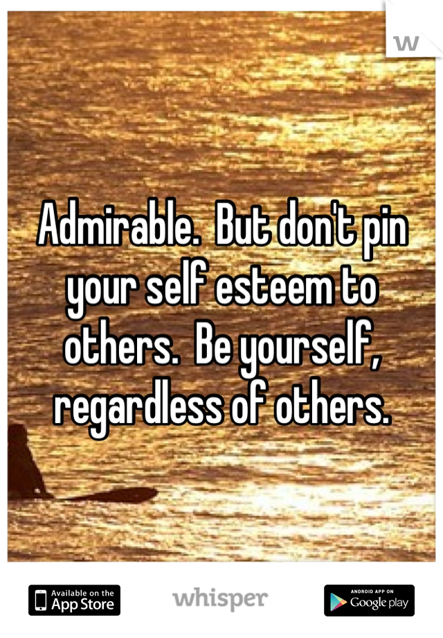 Admirable.  But don't pin your self esteem to others.  Be yourself, regardless of others.