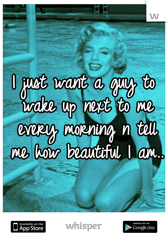 I just want a guy to wake up next to me every morning n tell me how beautiful I am..