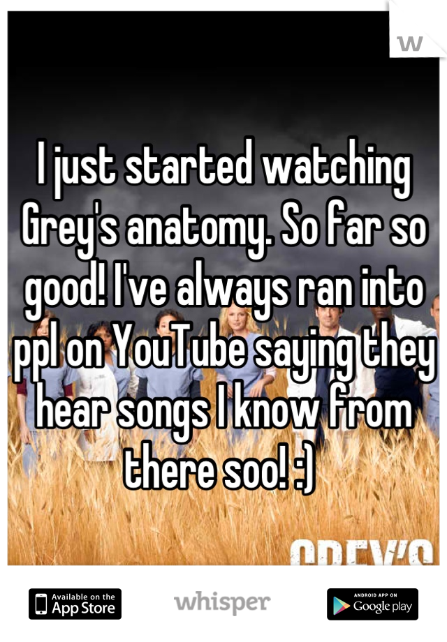 I just started watching Grey's anatomy. So far so good! I've always ran into ppl on YouTube saying they hear songs I know from there soo! :) 