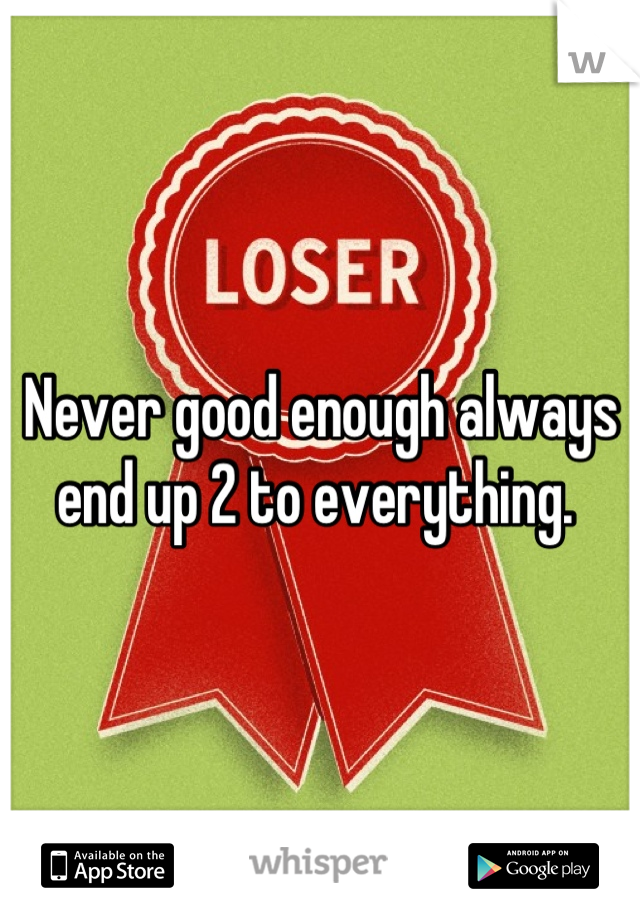 Never good enough always end up 2 to everything. 