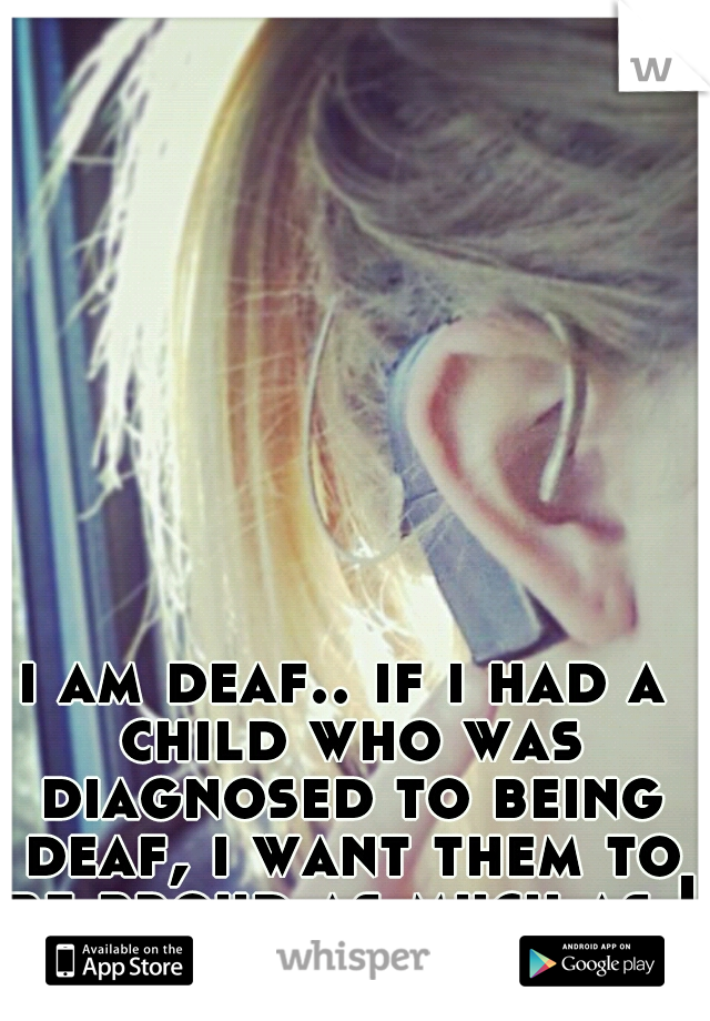 i am deaf.. if i had a child who was diagnosed to being deaf, i want them to be proud as much as I am. 