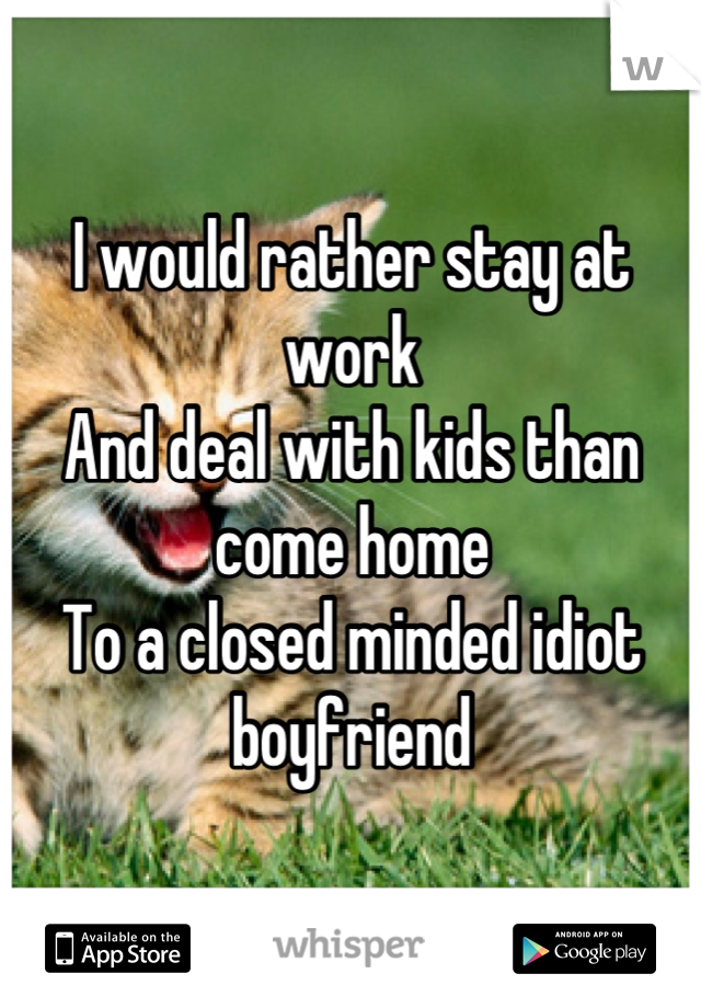 I would rather stay at work
And deal with kids than come home
To a closed minded idiot boyfriend