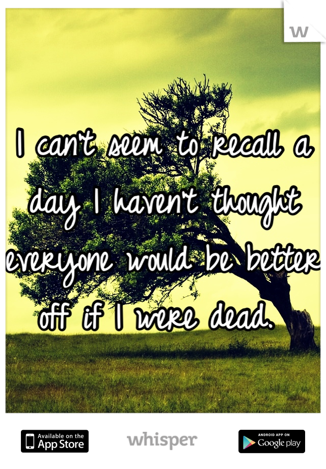 I can't seem to recall a day I haven't thought everyone would be better off if I were dead. 