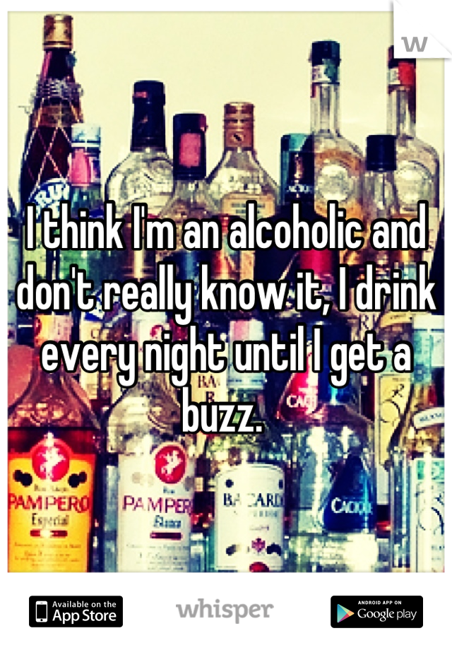 I think I'm an alcoholic and don't really know it, I drink every night until I get a buzz. 