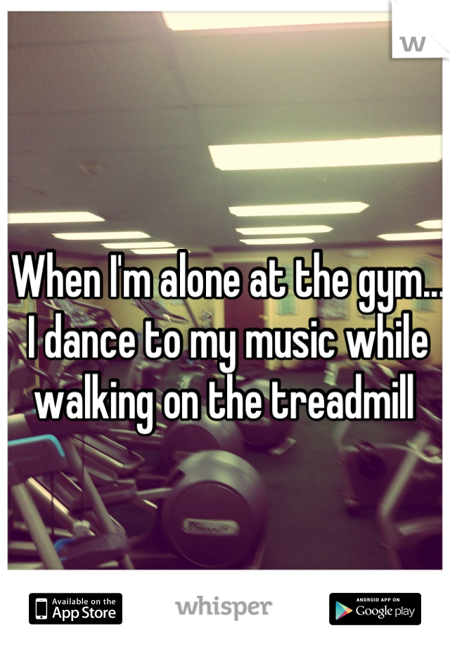 When I'm alone at the gym... I dance to my music while walking on the treadmill 