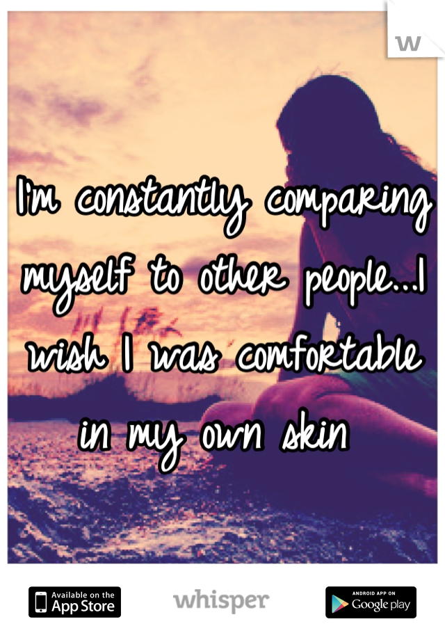 I'm constantly comparing myself to other people...I wish I was comfortable in my own skin 