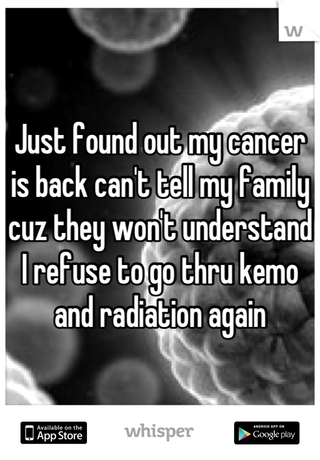 Just found out my cancer is back can't tell my family cuz they won't understand I refuse to go thru kemo and radiation again