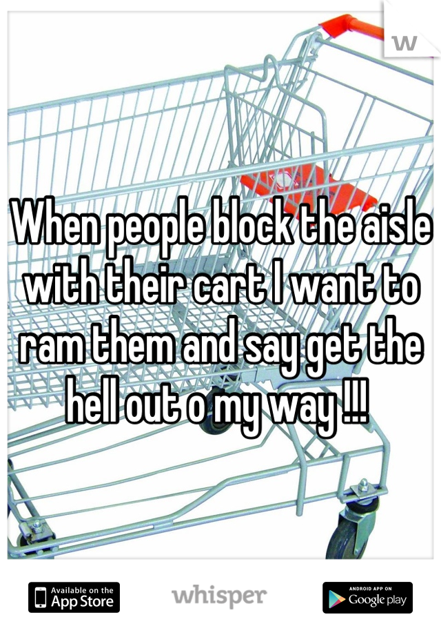 When people block the aisle with their cart I want to ram them and say get the hell out o my way !!! 