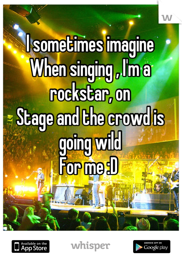 I sometimes imagine 
When singing , I'm a rockstar, on 
Stage and the crowd is going wild 
For me :D 