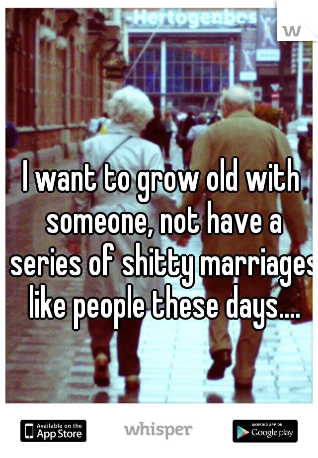 I want to grow old with someone, not have a series of shitty marriages like people these days....