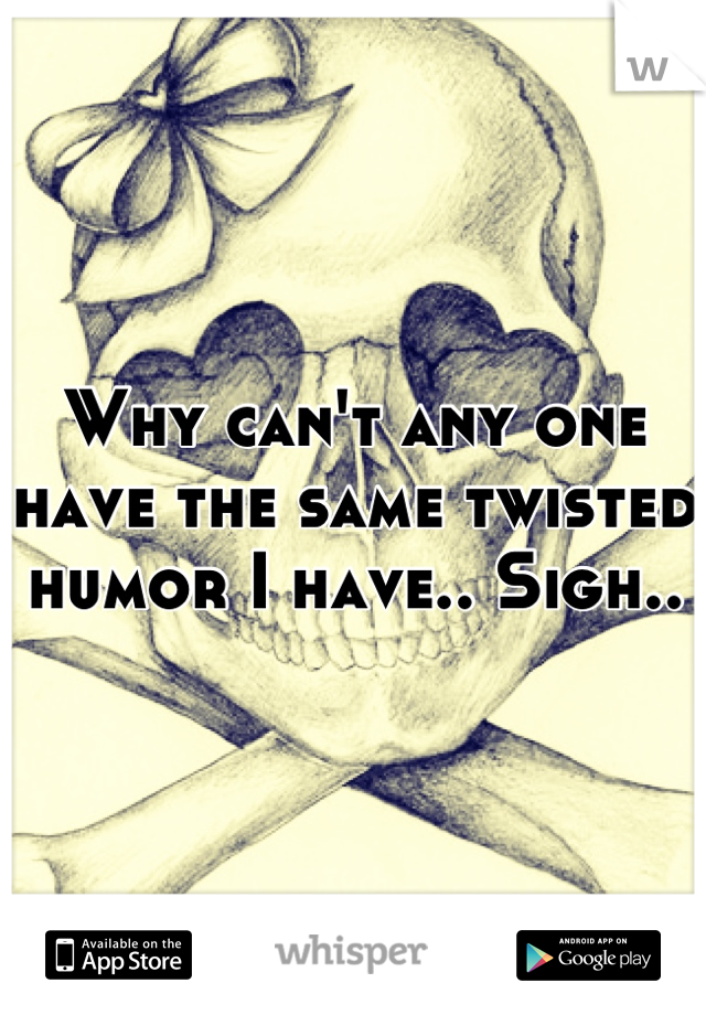 Why can't any one have the same twisted humor I have.. Sigh..