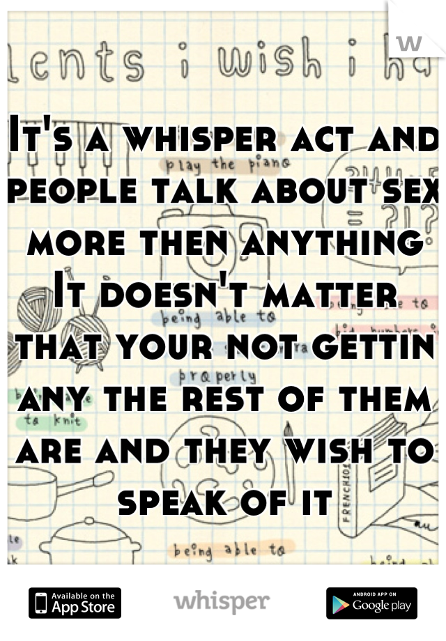 It's a whisper act and people talk about sex more then anything
It doesn't matter that your not gettin any the rest of them are and they wish to speak of it