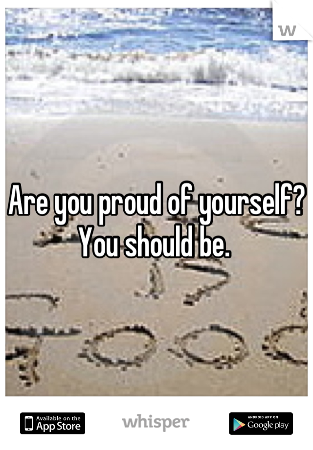 Are you proud of yourself? You should be. 