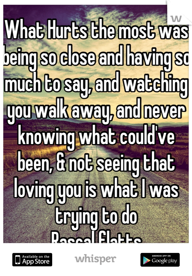 What Hurts the most was being so close and having so much to say, and watching you walk away, and never knowing what could've been, & not seeing that loving you is what I was trying to do
Rascal flatts