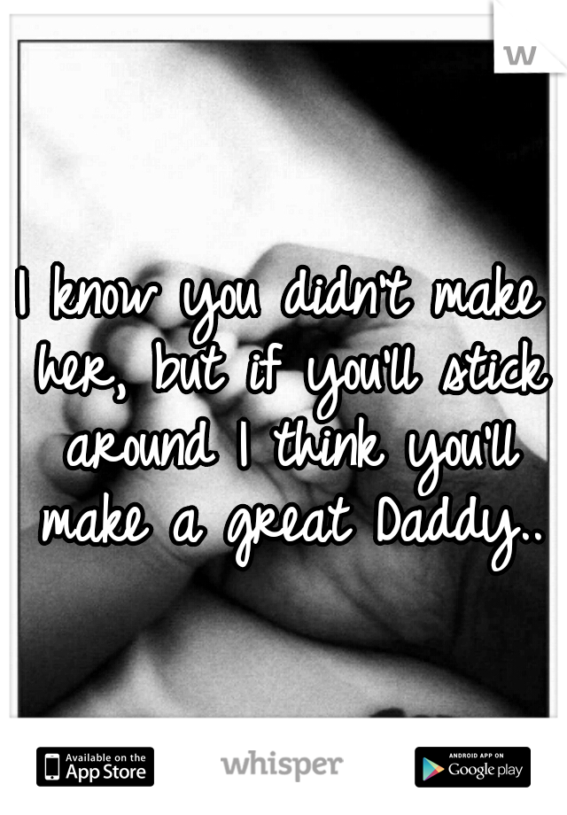 I know you didn't make her, but if you'll stick around I think you'll make a great Daddy..