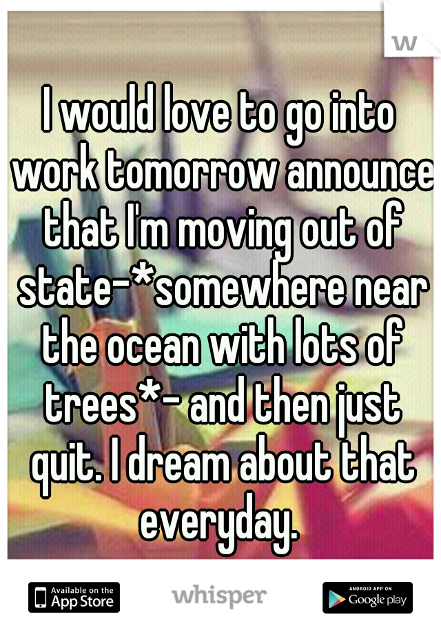 I would love to go into work tomorrow announce that I'm moving out of state-*somewhere near the ocean with lots of trees*- and then just quit. I dream about that everyday. 