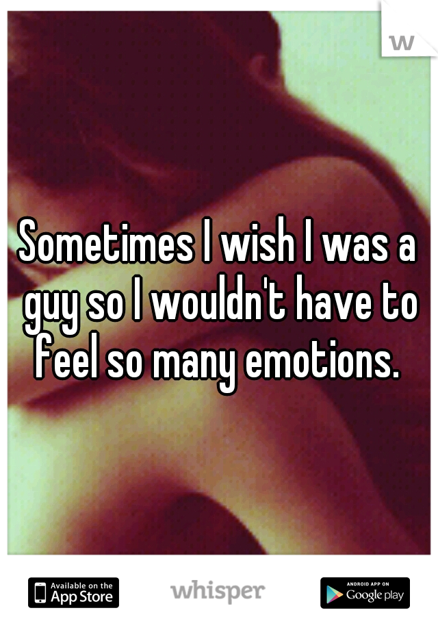 Sometimes I wish I was a guy so I wouldn't have to feel so many emotions. 