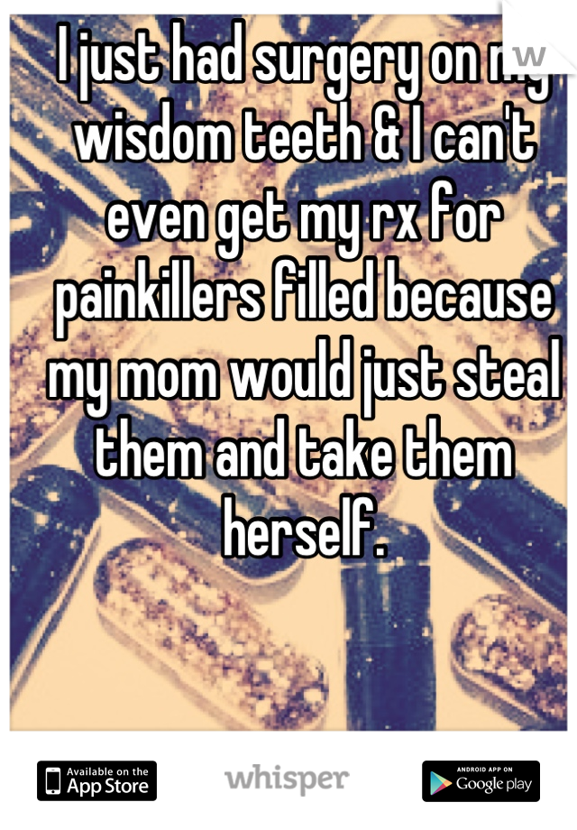 I just had surgery on my wisdom teeth & I can't even get my rx for painkillers filled because my mom would just steal them and take them herself.