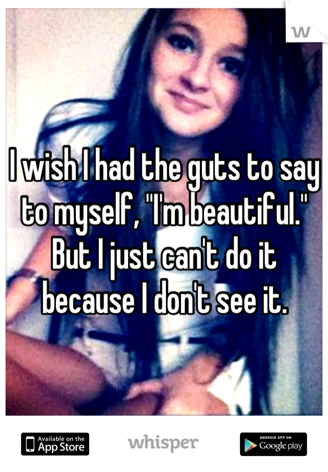 I wish I had the guts to say to myself, "I'm beautiful." But I just can't do it because I don't see it.