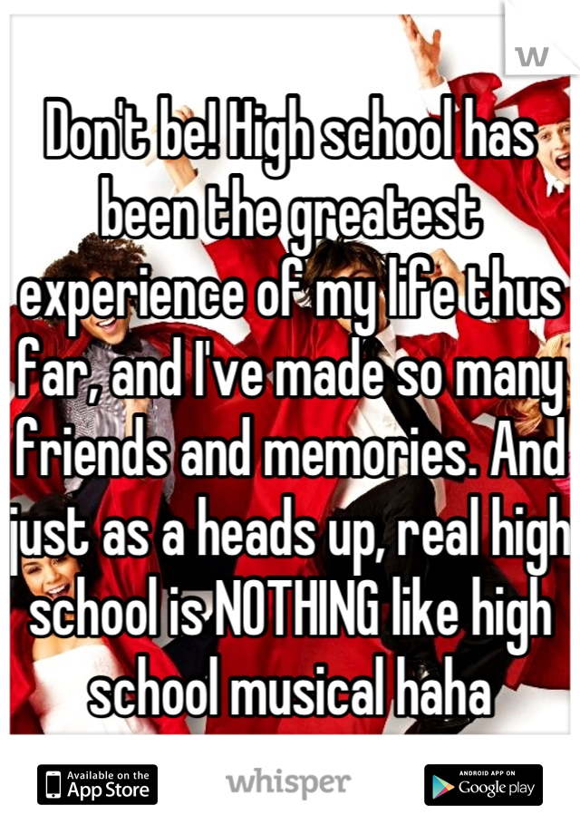 Don't be! High school has been the greatest experience of my life thus far, and I've made so many friends and memories. And just as a heads up, real high school is NOTHING like high school musical haha