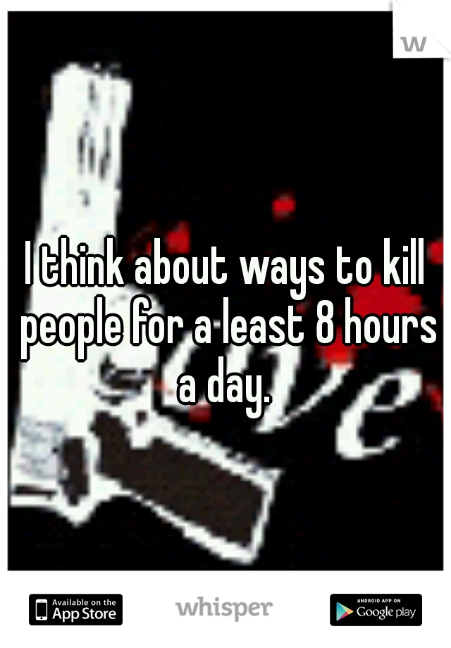 I think about ways to kill people for a least 8 hours a day. 