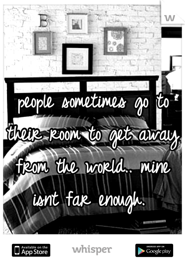 people sometimes go to their room to get away from the world.. mine isnt far enough. 