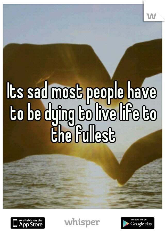 Its sad most people have to be dying to live life to the fullest