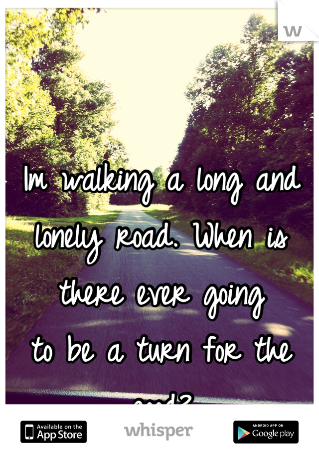 Im walking a long and lonely road. When is there ever going 
to be a turn for the good?