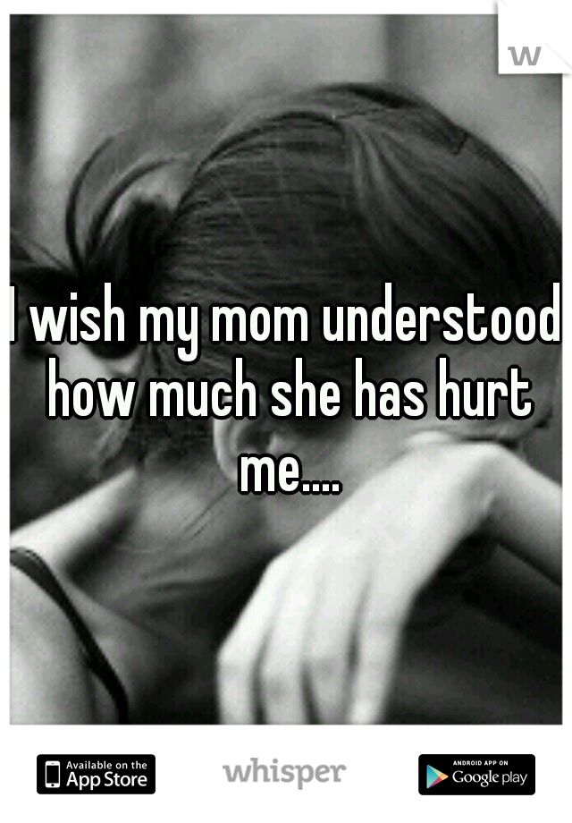 I wish my mom understood how much she has hurt me....