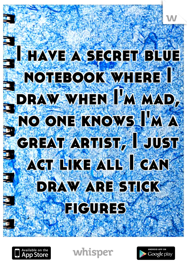 I have a secret blue notebook where I draw when I'm mad, no one knows I'm a great artist, I just act like all I can draw are stick figures 