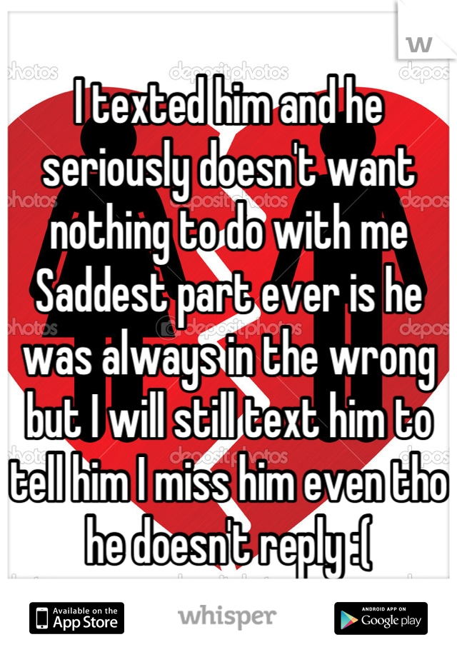 I texted him and he seriously doesn't want nothing to do with me
Saddest part ever is he was always in the wrong but I will still text him to tell him I miss him even tho he doesn't reply :(