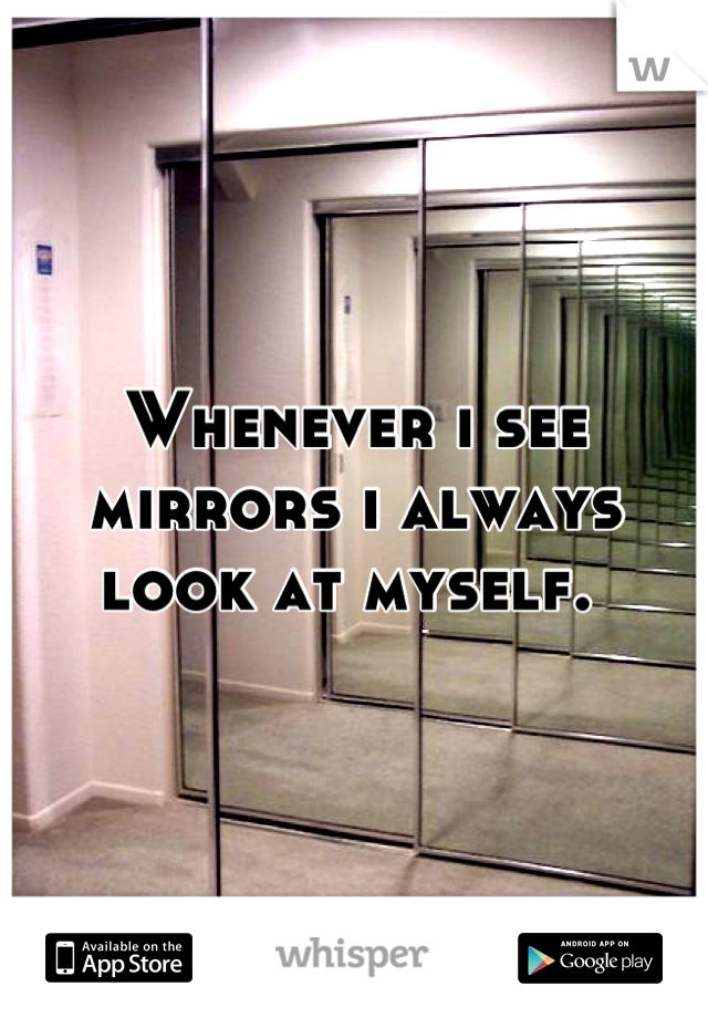 Whenever i see mirrors i always look at myself. 