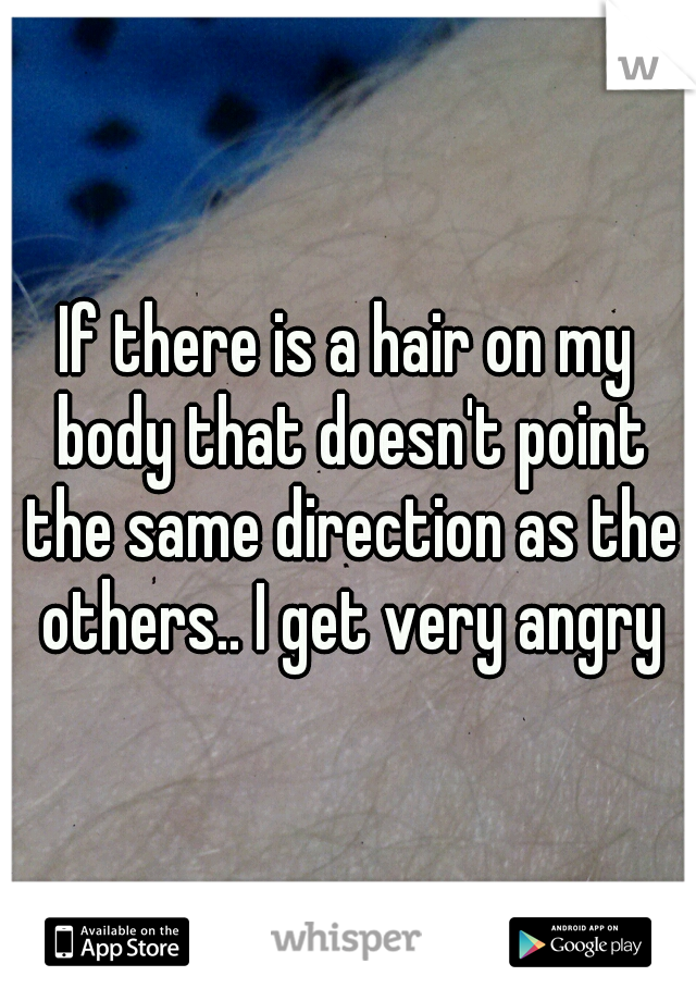 If there is a hair on my body that doesn't point the same direction as the others.. I get very angry