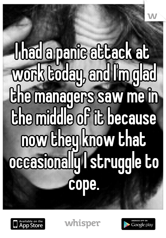 I had a panic attack at work today, and I'm glad the managers saw me in the middle of it because now they know that occasionally I struggle to cope.