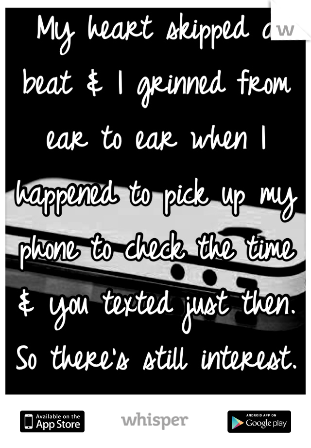 My heart skipped a beat & I grinned from ear to ear when I happened to pick up my phone to check the time & you texted just then. 
So there's still interest. There's still hope!