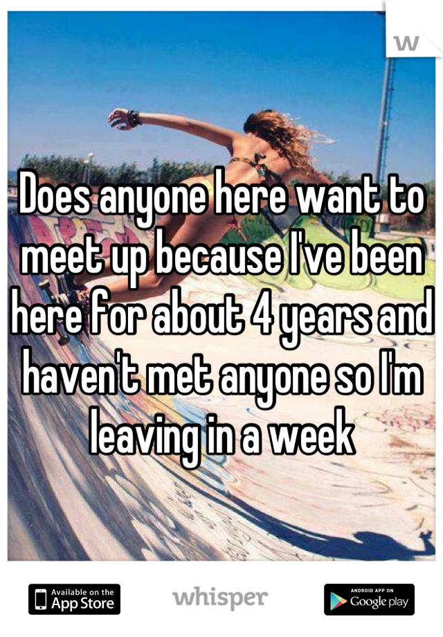 Does anyone here want to meet up because I've been here for about 4 years and haven't met anyone so I'm leaving in a week