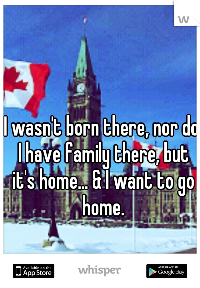 I wasn't born there, nor do I have family there, but it's home... & I want to go home.