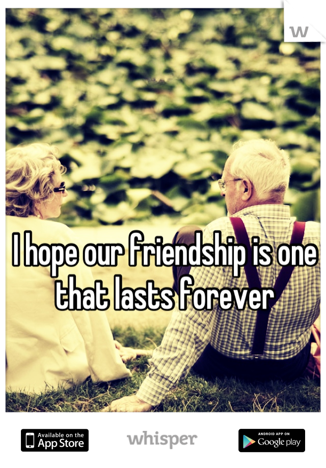 I hope our friendship is one that lasts forever